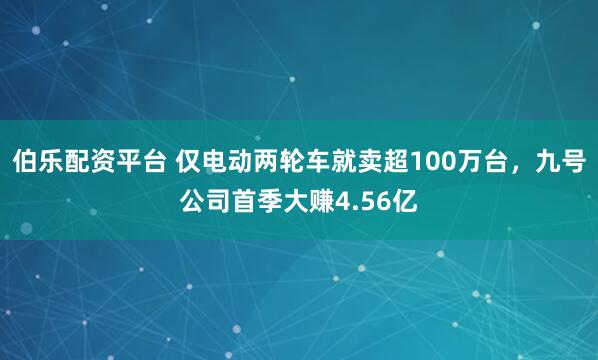 伯乐配资平台 仅电动两轮车就卖超100万台，九号公司首季大赚4.56亿
