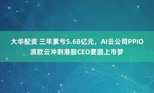 大华配资 三年累亏5.68亿元，AI云公司PPIO派欧云冲刺港股CEO要圆上市梦