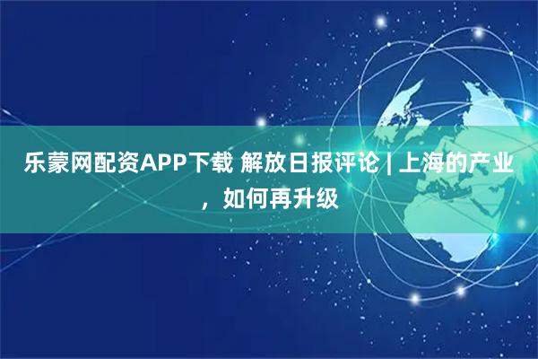 乐蒙网配资APP下载 解放日报评论 | 上海的产业，如何再升级