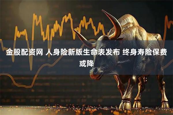 金股配资网 人身险新版生命表发布 终身寿险保费或降