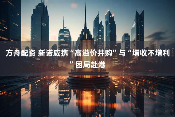 方舟配资 新诺威携“高溢价并购”与“增收不增利”困局赴港