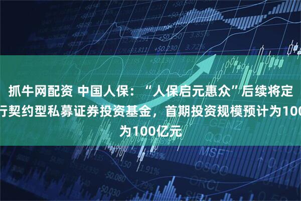 抓牛网配资 中国人保：“人保启元惠众”后续将定向发行契约型私募证券投资基金，首期投资规模预计为100亿元