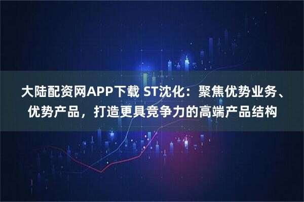 大陆配资网APP下载 ST沈化：聚焦优势业务、优势产品，打造更具竞争力的高端产品结构