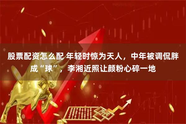 股票配资怎么配 年轻时惊为天人，中年被调侃胖成“球”，李湘近照让颜粉心碎一地