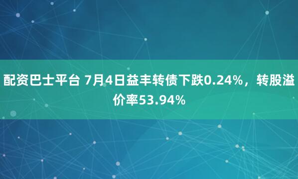 配资巴士平台 7月4日益丰转债下跌0.24%，转股溢价率53.94%