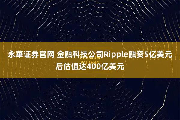 永華证券官网 金融科技公司Ripple融资5亿美元后估值达400亿美元