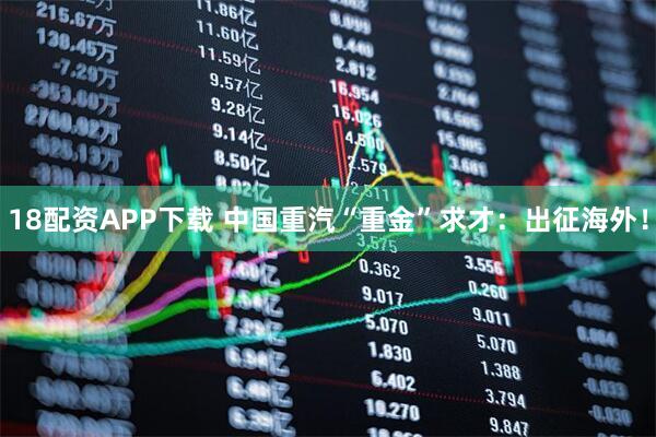 18配资APP下载 中国重汽“重金”求才：出征海外！