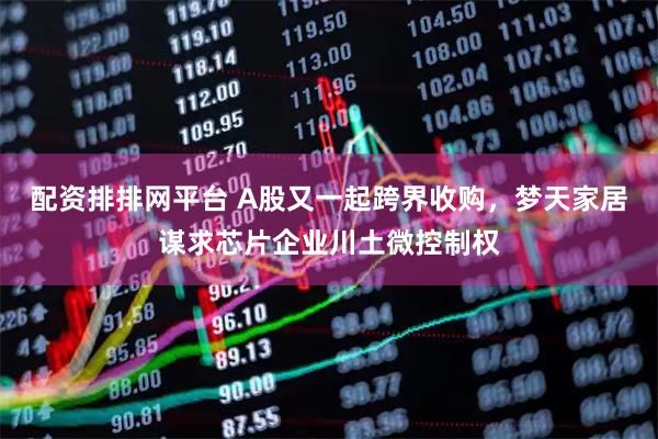 配资排排网平台 A股又一起跨界收购，梦天家居谋求芯片企业川土微控制权