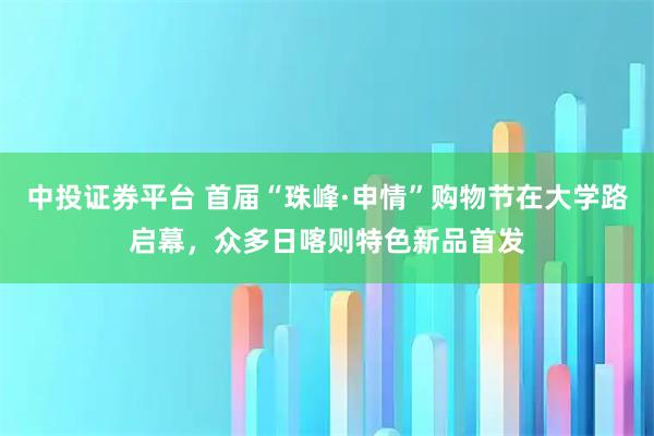 中投证券平台 首届“珠峰·申情”购物节在大学路启幕，众多日喀则特色新品首发