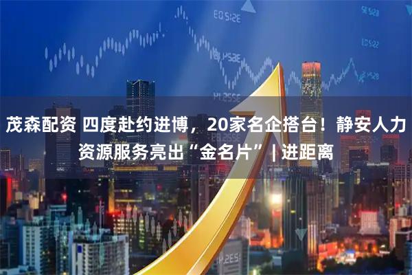 茂森配资 四度赴约进博，20家名企搭台！静安人力资源服务亮出“金名片” | 进距离