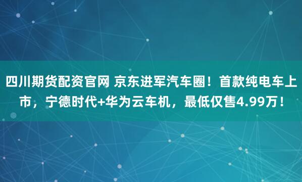 四川期货配资官网 京东进军汽车圈！首款纯电车上市，宁德时代+华为云车机，最低仅售4.99万！