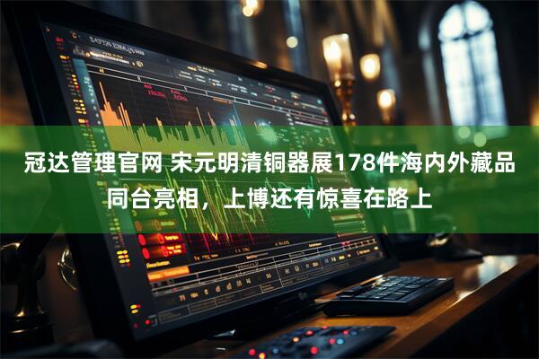 冠达管理官网 宋元明清铜器展178件海内外藏品同台亮相，上博还有惊喜在路上