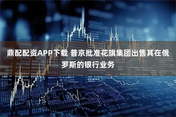 鼎配配资APP下载 普京批准花旗集团出售其在俄罗斯的银行业务