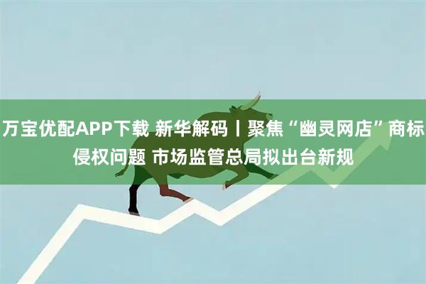 万宝优配APP下载 新华解码丨聚焦“幽灵网店”商标侵权问题 市场监管总局拟出台新规