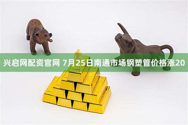 兴启网配资官网 7月25日南通市场钢塑管价格涨20