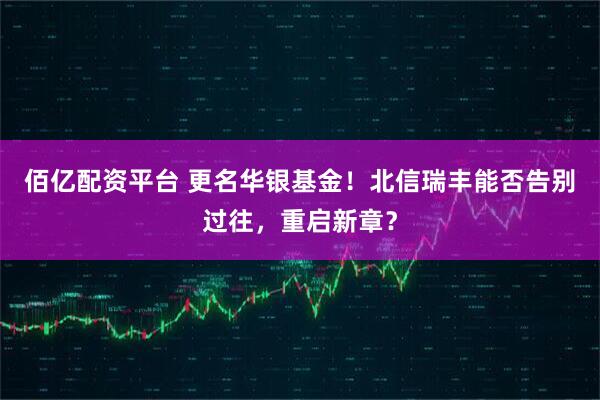 佰亿配资平台 更名华银基金！北信瑞丰能否告别过往，重启新章？