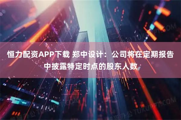 恒力配资APP下载 郑中设计：公司将在定期报告中披露特定时点的股东人数