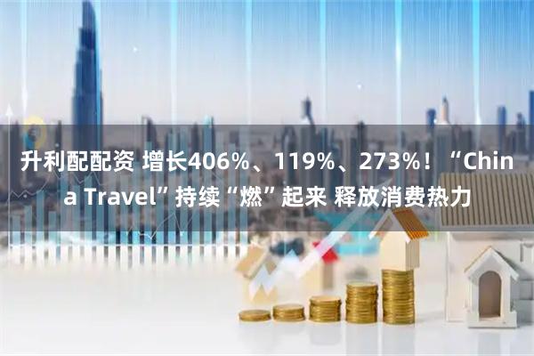 升利配配资 增长406%、119%、273%！“China Travel”持续“燃”起来 释放消费热力