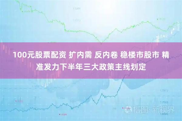 100元股票配资 扩内需 反内卷 稳楼市股市 精准发力下半年三大政策主线划定