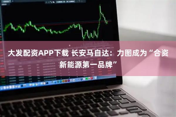 大发配资APP下载 长安马自达:力图成为“合资新能源第一品牌”