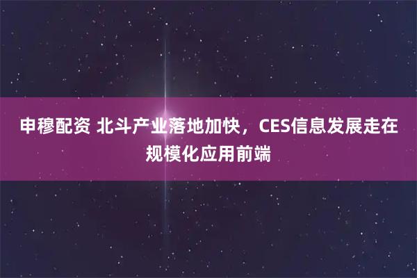 申穆配资 北斗产业落地加快,CES信息发展走在规模化应用前端