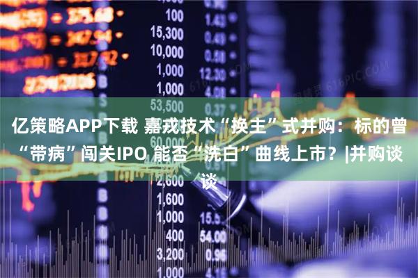 亿策略APP下载 嘉戎技术“换主”式并购:标的曾“带病”闯关IPO 能否“洗白”曲线上市?|并购谈