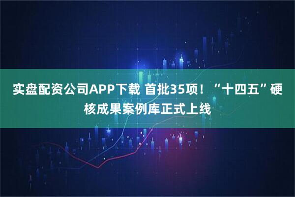 实盘配资公司APP下载 首批35项!“十四五”硬核成果案例库正式上线