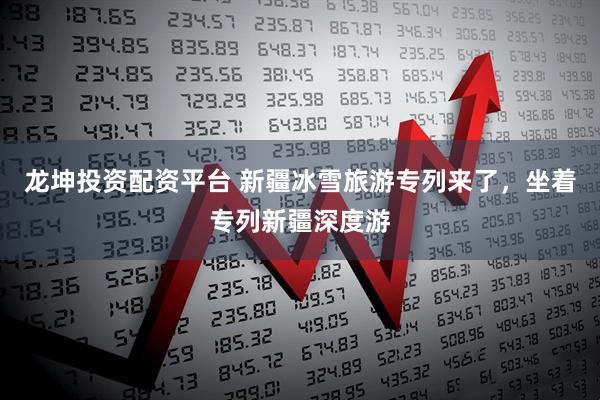 龙坤投资配资平台 新疆冰雪旅游专列来了,坐着专列新疆深度游