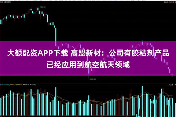 大额配资APP下载 高盟新材：公司有胶粘剂产品已经应用到航空航天领域