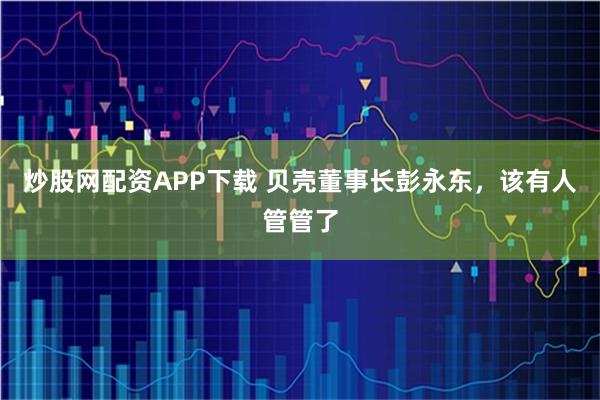炒股网配资APP下载 贝壳董事长彭永东，该有人管管了