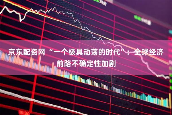 京东配资网 “一个极具动荡的时代”：全球经济前路不确定性加剧