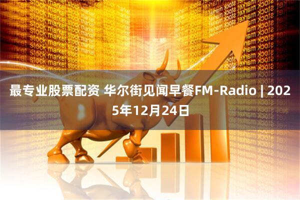 最专业股票配资 华尔街见闻早餐FM-Radio | 2025年12月24日