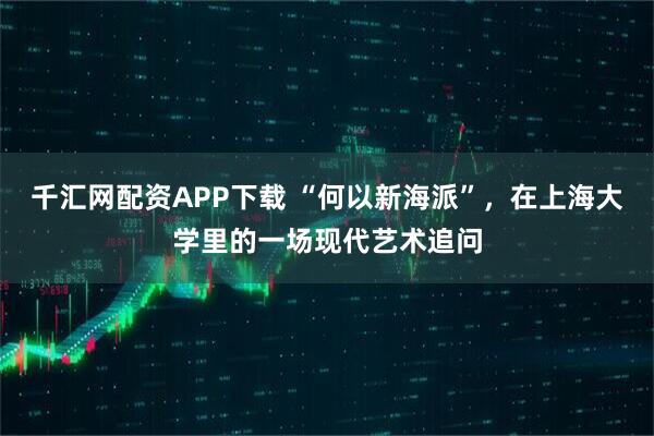 千汇网配资APP下载 “何以新海派”，在上海大学里的一场现代艺术追问