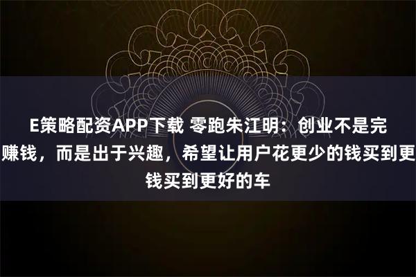 E策略配资APP下载 零跑朱江明：创业不是完全为了赚钱，而是出于兴趣，希望让用户花更少的钱买到更好的车