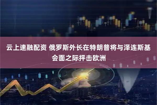云上速融配资 俄罗斯外长在特朗普将与泽连斯基会面之际抨击欧洲