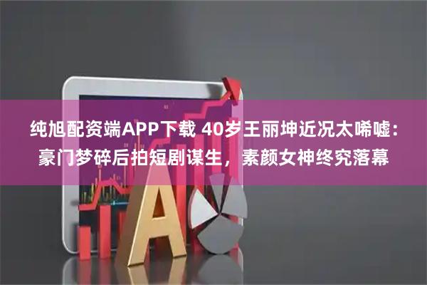 纯旭配资端APP下载 40岁王丽坤近况太唏嘘：豪门梦碎后拍短剧谋生，素颜女神终究落幕