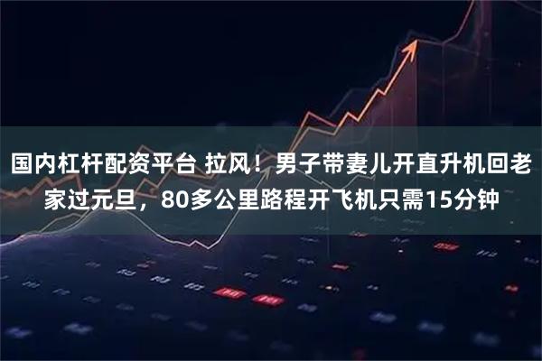 国内杠杆配资平台 拉风！男子带妻儿开直升机回老家过元旦，80多公里路程开飞机只需15分钟