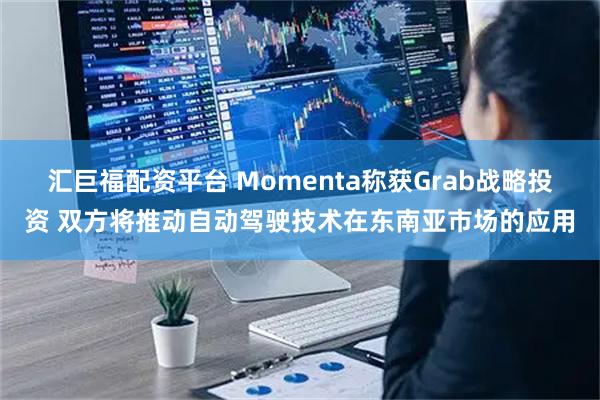 汇巨福配资平台 Momenta称获Grab战略投资 双方将推动自动驾驶技术在东南亚市场的应用