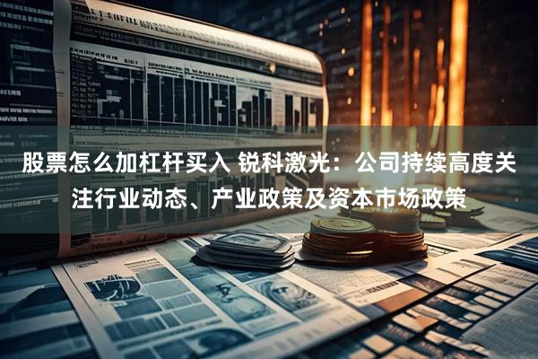 股票怎么加杠杆买入 锐科激光：公司持续高度关注行业动态、产业政策及资本市场政策