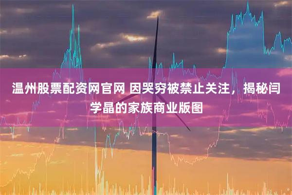 温州股票配资网官网 因哭穷被禁止关注，揭秘闫学晶的家族商业版图