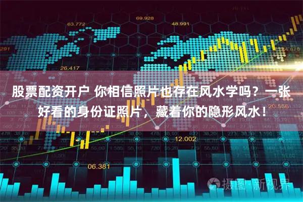 股票配资开户 你相信照片也存在风水学吗？一张好看的身份证照片，藏着你的隐形风水！