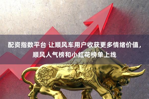 配资指数平台 让顺风车用户收获更多情绪价值，顺风人气榜和小红花榜单上线